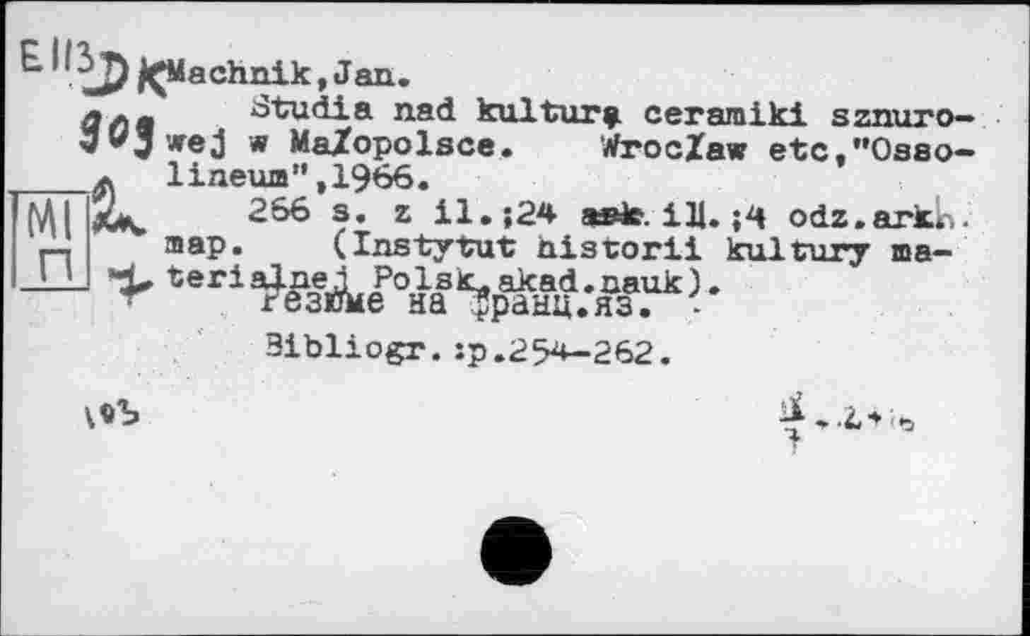 ﻿jÇM a chnik, J an .
ЙЛв Stu di a nad kultur^ ceramiki sznuro-’Jvjurej w MaZopolsce. Wroclaw etc.’*Oaso-____л 1ineum",1966.
M jCk. 2&6 s. z il.;24 asit. ІЛ. odz.arkr,. map. (Instytut historii kultury ma-
— map. (Instytut historii
Bibliogr.îp.254—262.